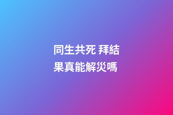 同生共死 拜結果真能解災嗎